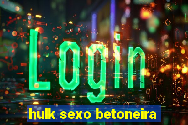 hulk sexo betoneira